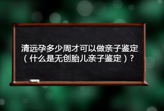 清遠孕多少周才可以做親子鑒定（什么是無創胎兒親子鑒定）